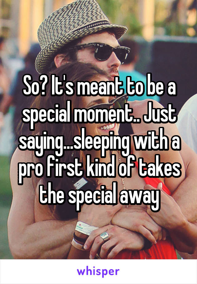 So? It's meant to be a special moment.. Just saying...sleeping with a pro first kind of takes the special away