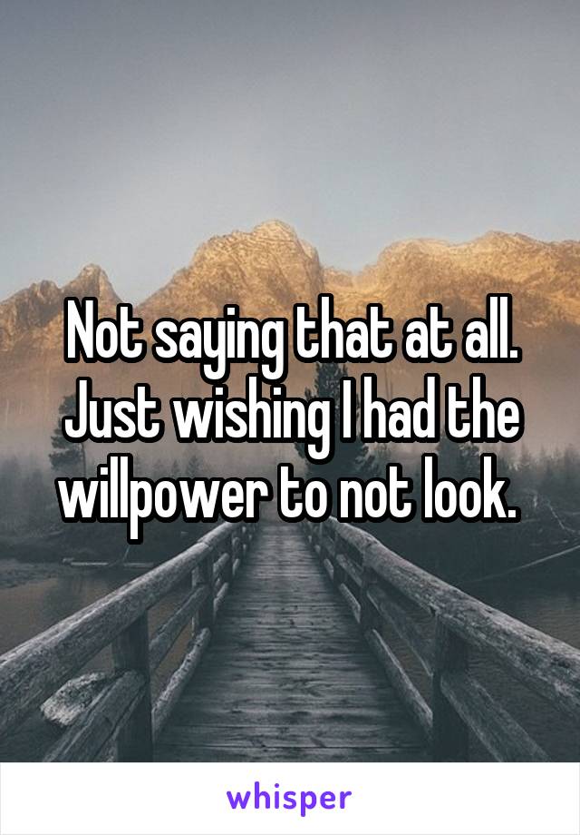 Not saying that at all. Just wishing I had the willpower to not look. 
