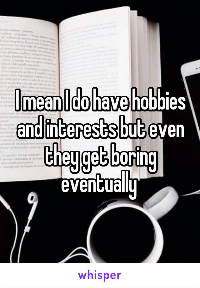 I mean I do have hobbies and interests but even they get boring eventually 