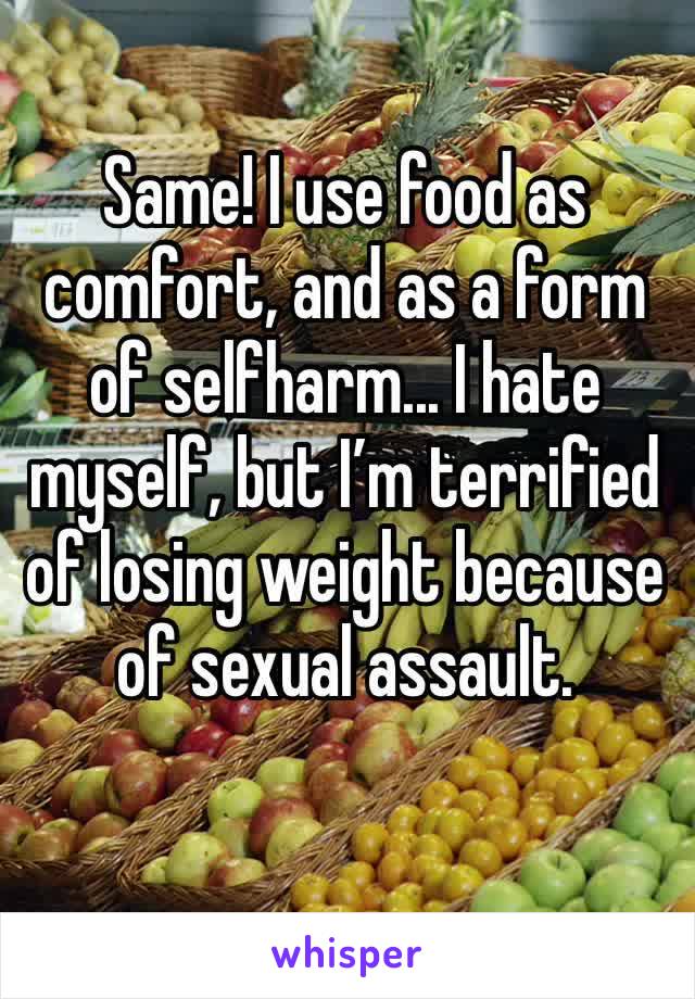 Same! I use food as comfort, and as a form of selfharm... I hate myself, but I’m terrified of losing weight because of sexual assault. 