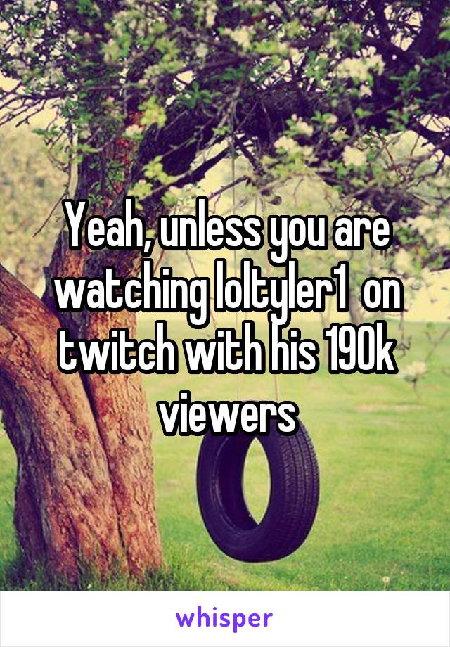 Yeah, unless you are watching loltyler1  on twitch with his 190k viewers