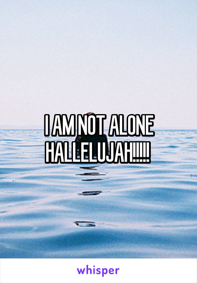 I AM NOT ALONE HALLELUJAH!!!!! 