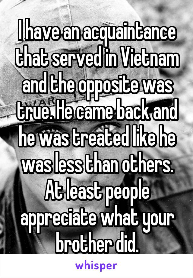 I have an acquaintance that served in Vietnam and the opposite was true. He came back and he was treated like he was less than others. At least people appreciate what your brother did.