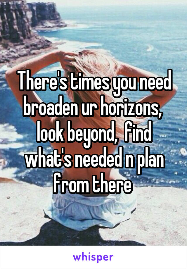 There's times you need broaden ur horizons,  look beyond,  find what's needed n plan from there 