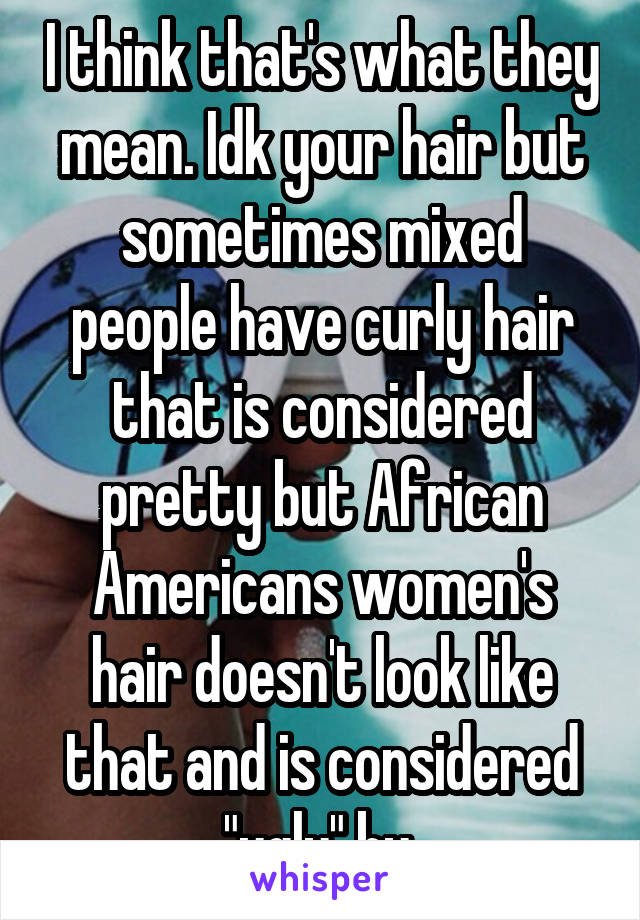 I think that's what they mean. Idk your hair but sometimes mixed people have curly hair that is considered pretty but African Americans women's hair doesn't look like that and is considered "ugly" by 
