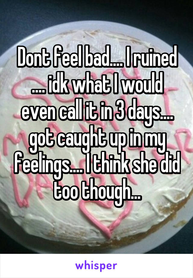 Dont feel bad.... I ruined .... idk what I would even call it in 3 days.... got caught up in my feelings.... I think she did too though...
