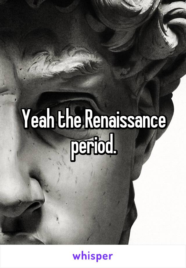 Yeah the Renaissance period.