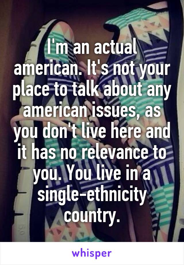 I'm an actual american. It's not your place to talk about any american issues, as you don't live here and it has no relevance to you. You live in a single-ethnicity country.