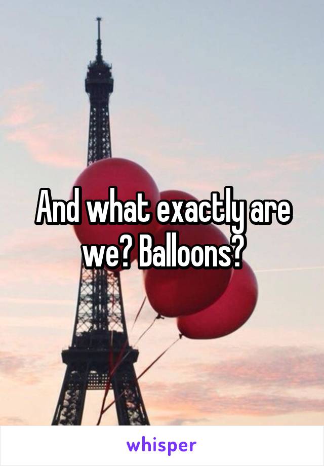 And what exactly are we? Balloons?