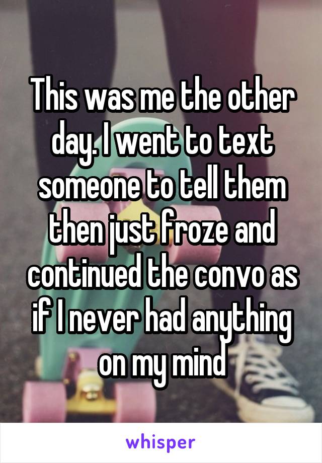 This was me the other day. I went to text someone to tell them then just froze and continued the convo as if I never had anything on my mind