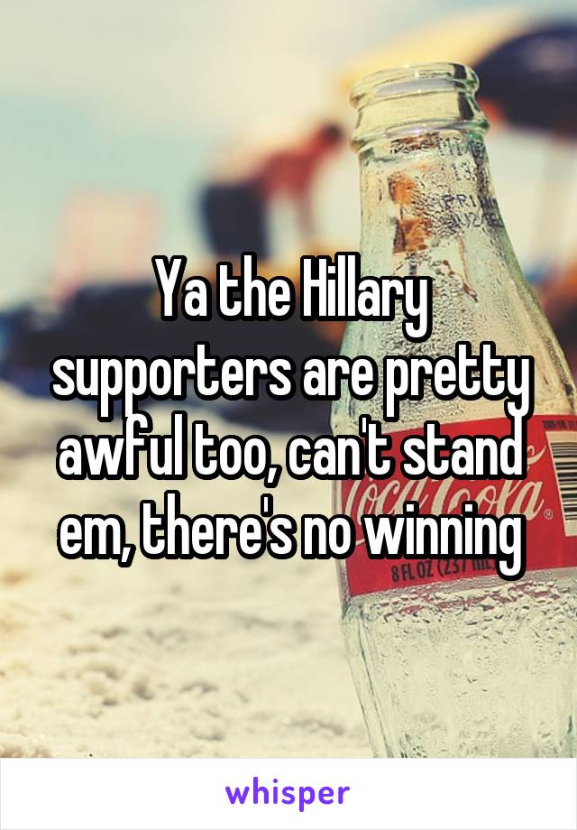 Ya the Hillary supporters are pretty awful too, can't stand em, there's no winning