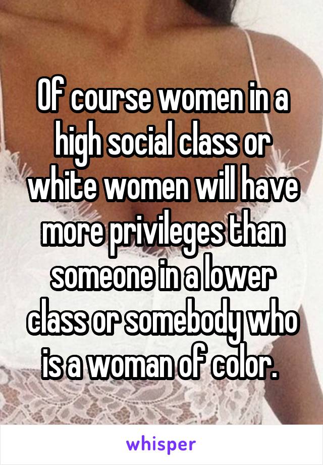 Of course women in a high social class or white women will have more privileges than someone in a lower class or somebody who is a woman of color. 