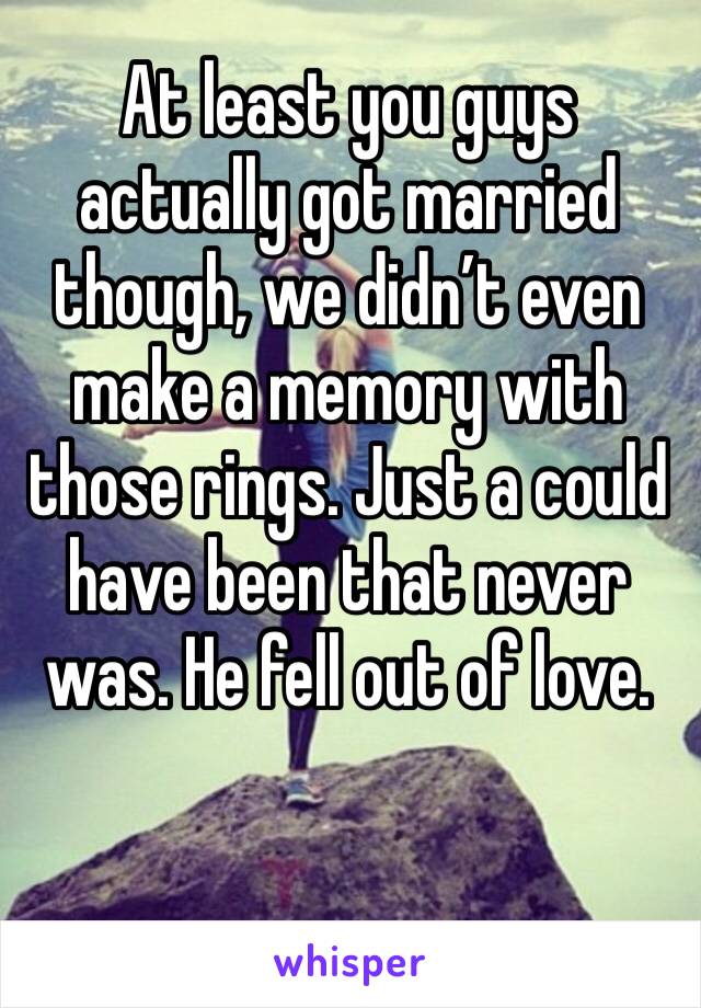 At least you guys actually got married though, we didn’t even make a memory with those rings. Just a could have been that never was. He fell out of love.
