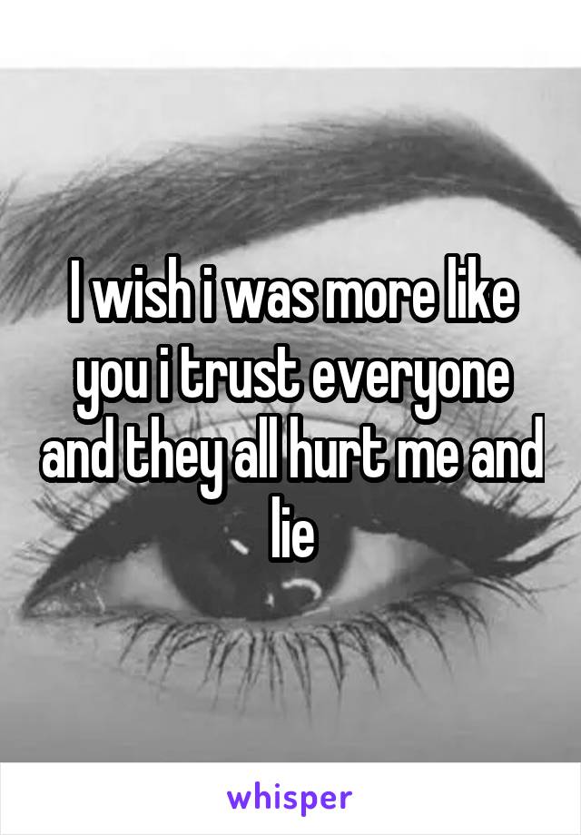 I wish i was more like you i trust everyone and they all hurt me and lie