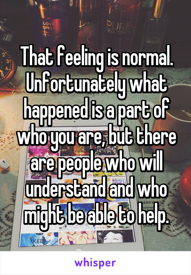 That feeling is normal. Unfortunately what happened is a part of who you are, but there are people who will understand and who might be able to help.