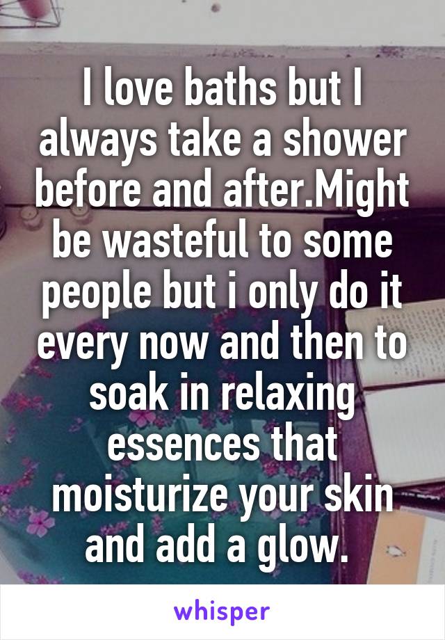 I love baths but I always take a shower before and after.Might be wasteful to some people but i only do it every now and then to soak in relaxing essences that moisturize your skin and add a glow. 