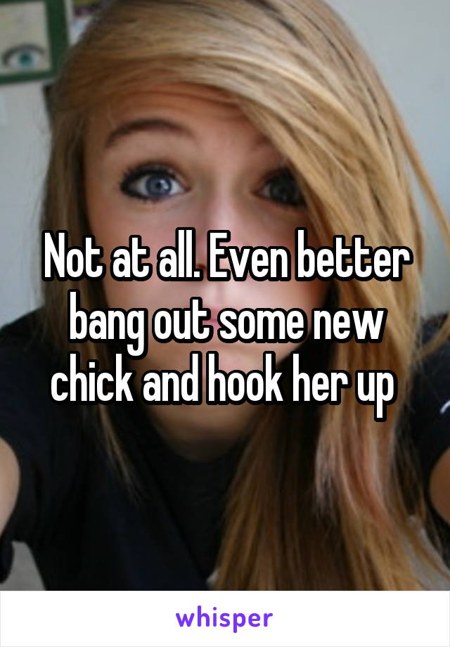 Not at all. Even better bang out some new chick and hook her up 