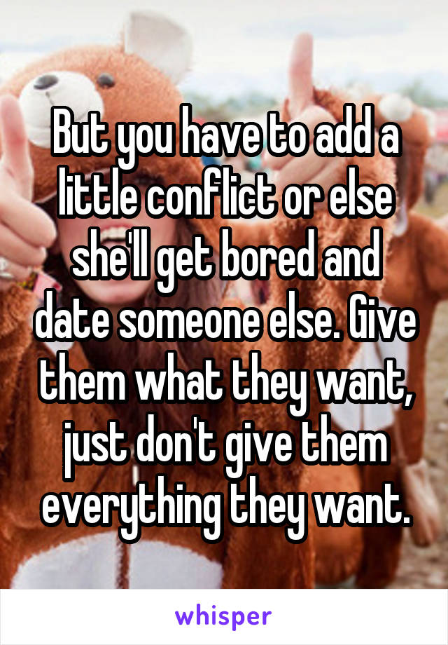 But you have to add a little conflict or else she'll get bored and date someone else. Give them what they want, just don't give them everything they want.