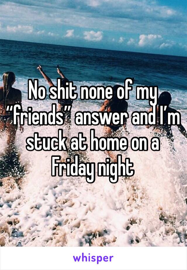No shit none of my “friends” answer and I’m stuck at home on a Friday night 