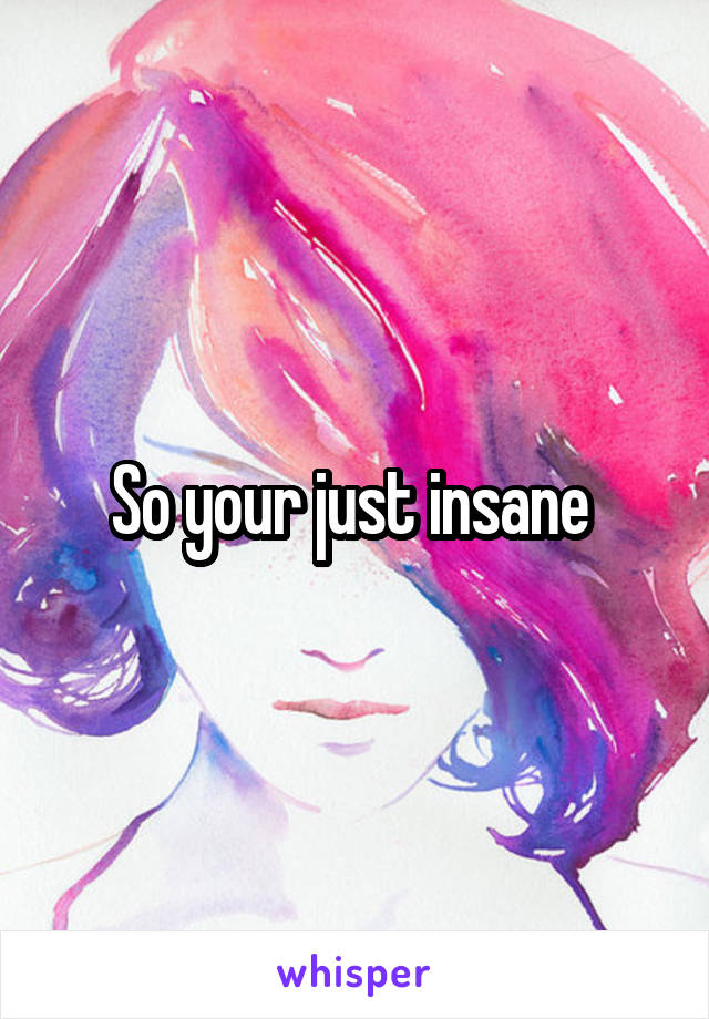 So your just insane 