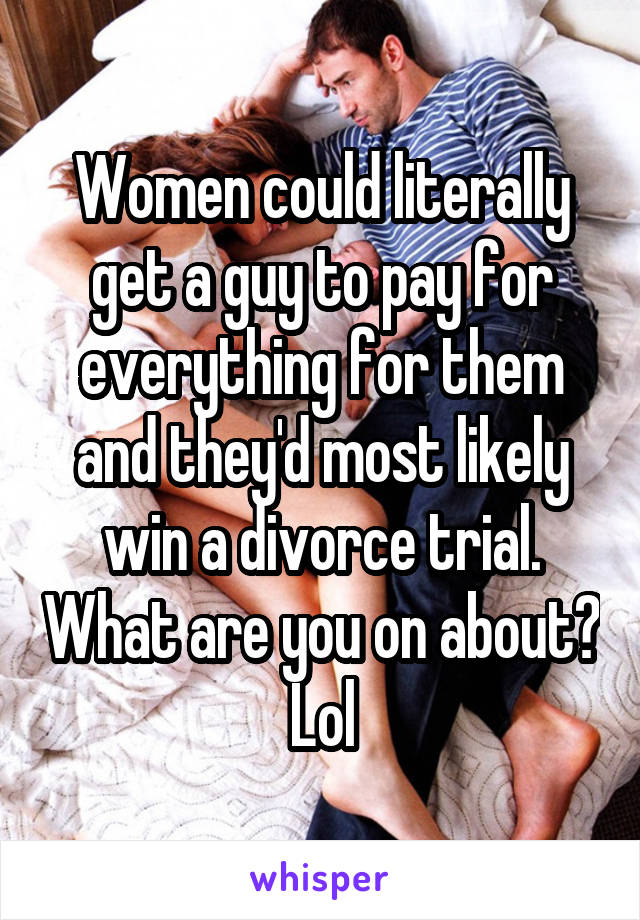 Women could literally get a guy to pay for everything for them and they'd most likely win a divorce trial. What are you on about? Lol