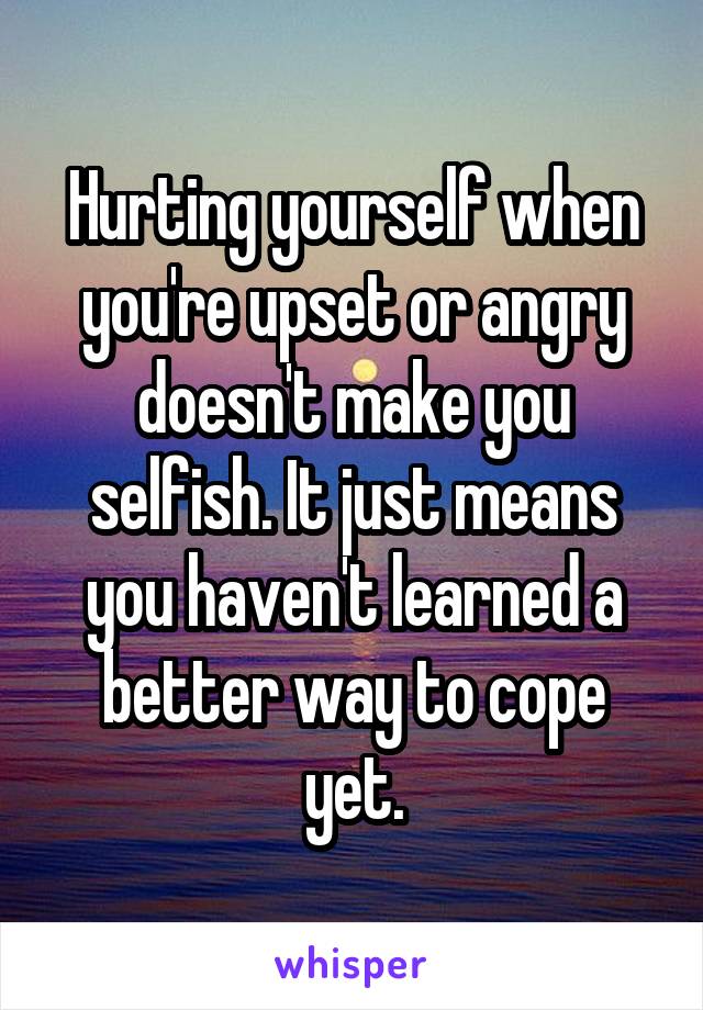 Hurting yourself when you're upset or angry doesn't make you selfish. It just means you haven't learned a better way to cope yet.