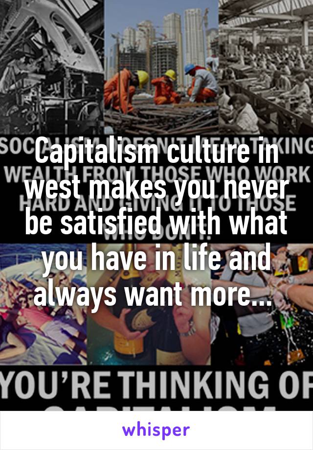 Capitalism culture in west makes you never be satisfied with what you have in life and always want more... 