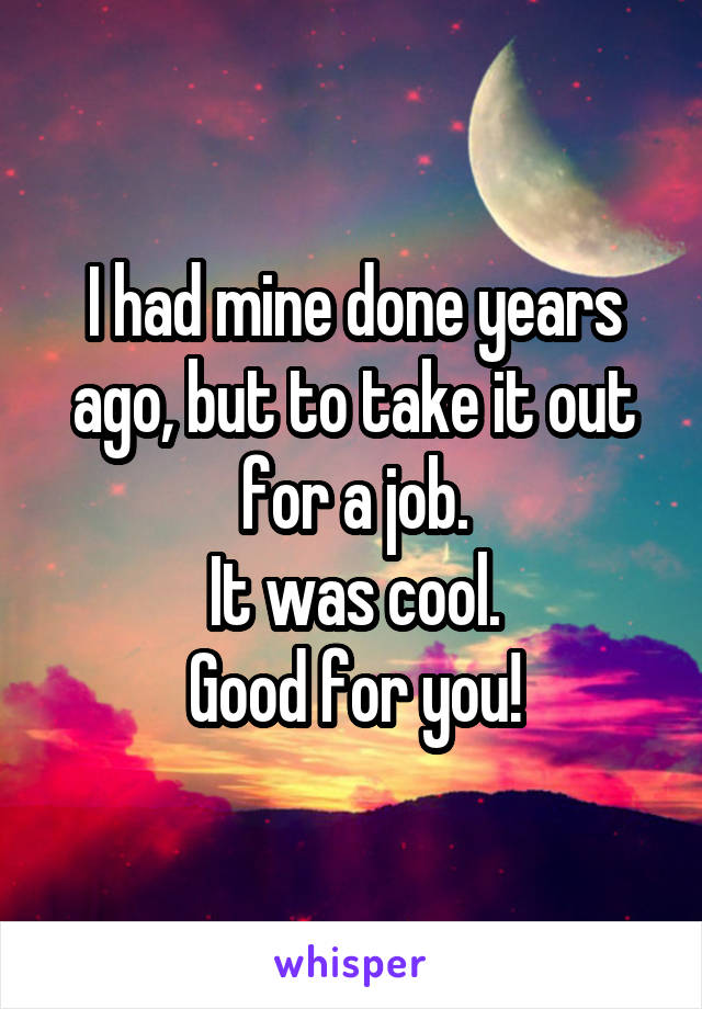 I had mine done years ago, but to take it out for a job.
It was cool.
Good for you!