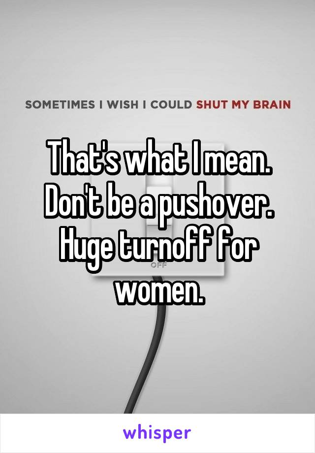 That's what I mean. Don't be a pushover. Huge turnoff for women.