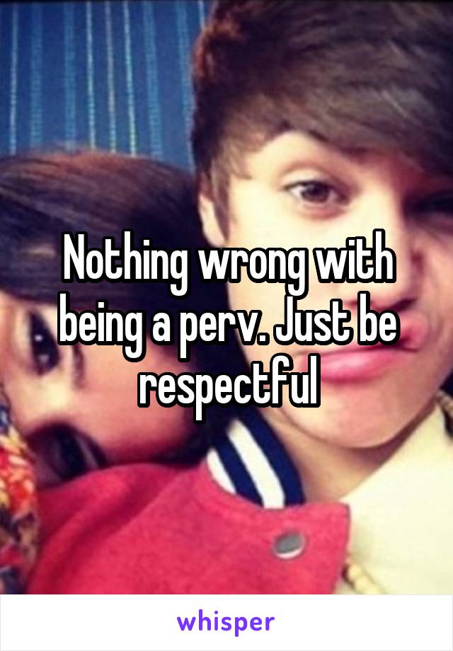 Nothing wrong with being a perv. Just be respectful