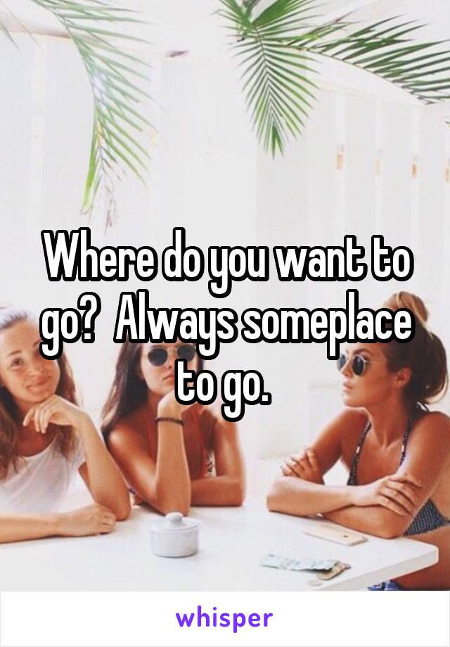 Where do you want to go?  Always someplace to go. 
