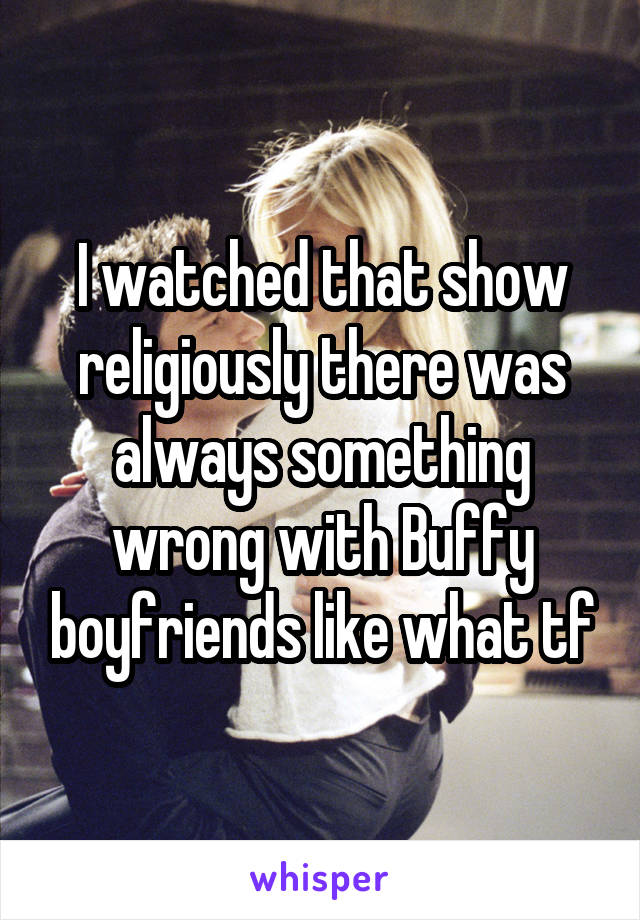 I watched that show religiously there was always something wrong with Buffy boyfriends like what tf