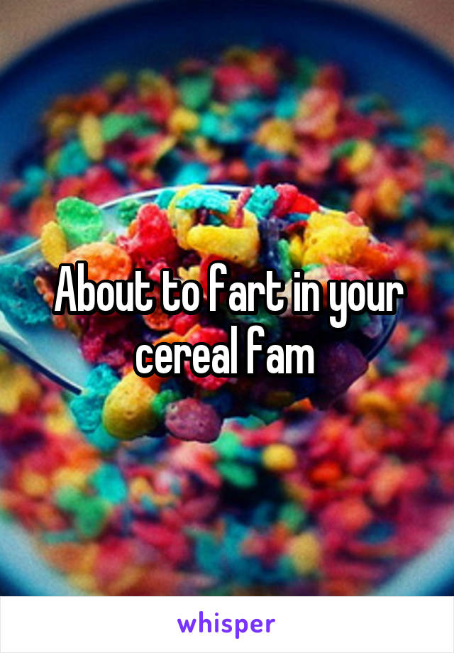 About to fart in your cereal fam 