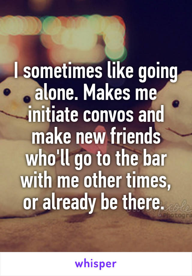 I sometimes like going alone. Makes me initiate convos and make new friends who'll go to the bar with me other times, or already be there. 