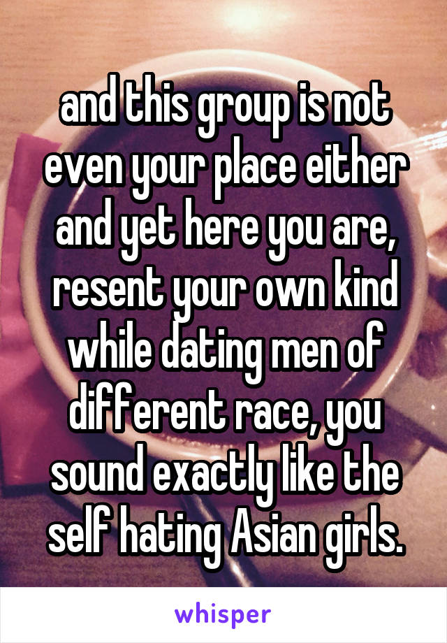 and this group is not even your place either and yet here you are, resent your own kind while dating men of different race, you sound exactly like the self hating Asian girls.