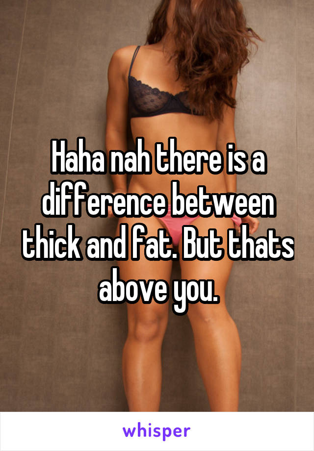 Haha nah there is a difference between thick and fat. But thats above you.