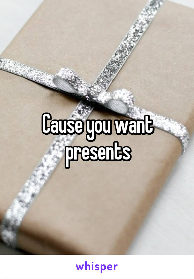 Cause you want presents