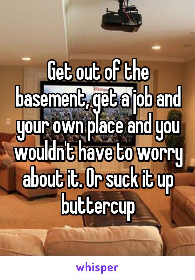 Get out of the basement, get a job and your own place and you wouldn't have to worry about it. Or suck it up buttercup