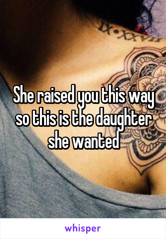 She raised you this way so this is the daughter she wanted