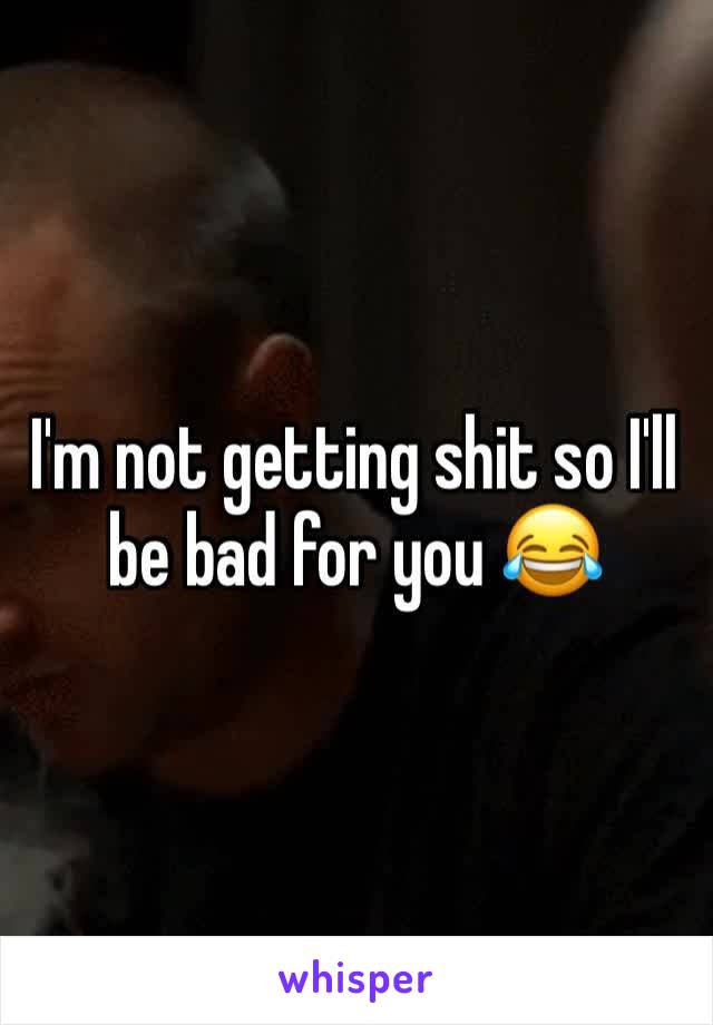 I'm not getting shit so I'll be bad for you 😂