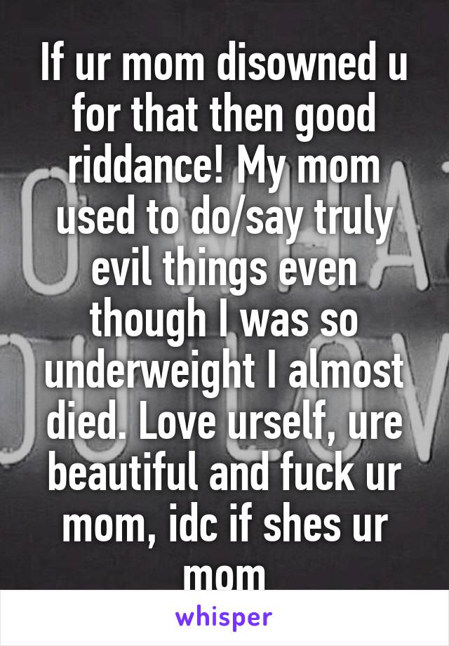 If ur mom disowned u for that then good riddance! My mom used to do/say truly evil things even though I was so underweight I almost died. Love urself, ure beautiful and fuck ur mom, idc if shes ur mom