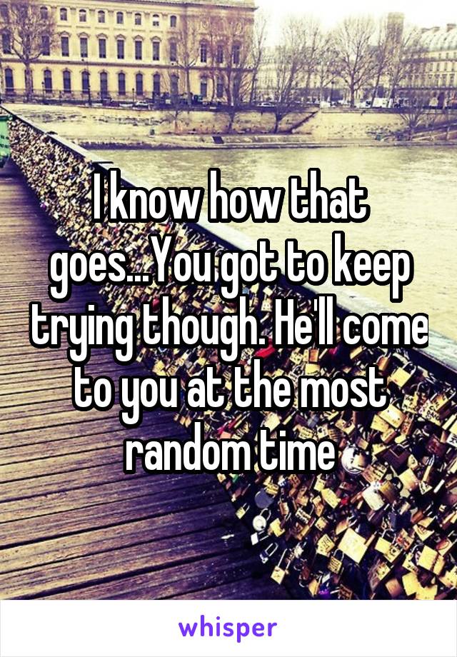 I know how that goes...You got to keep trying though. He'll come to you at the most random time