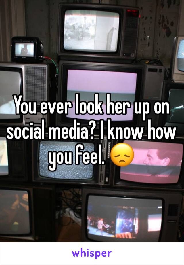 You ever look her up on social media? I know how you feel. 😞