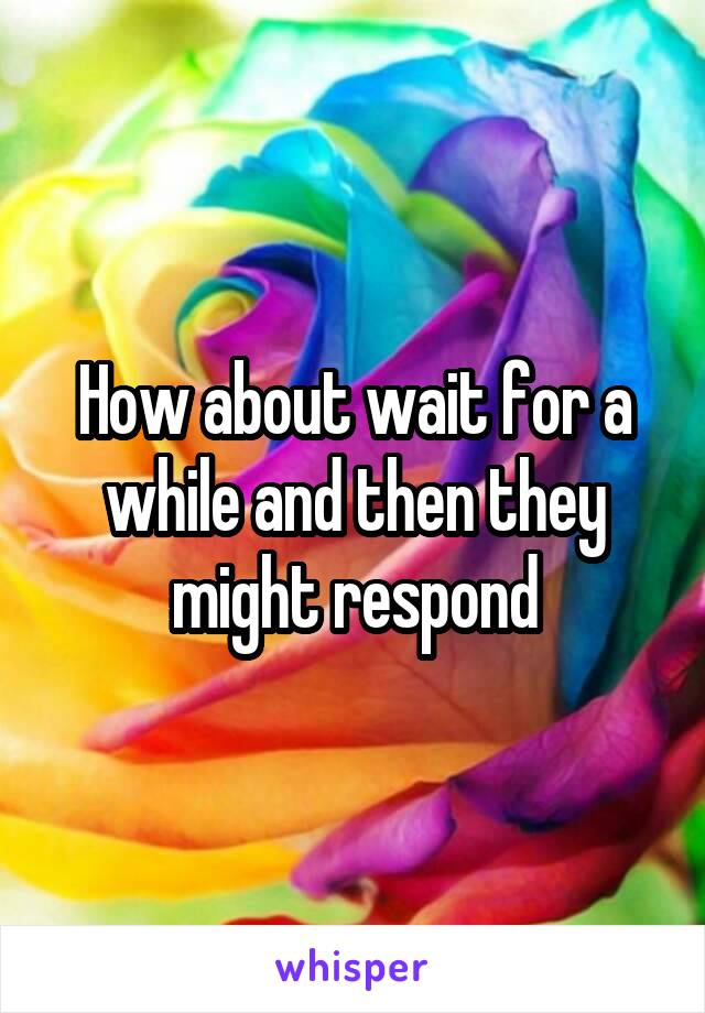 How about wait for a while and then they might respond