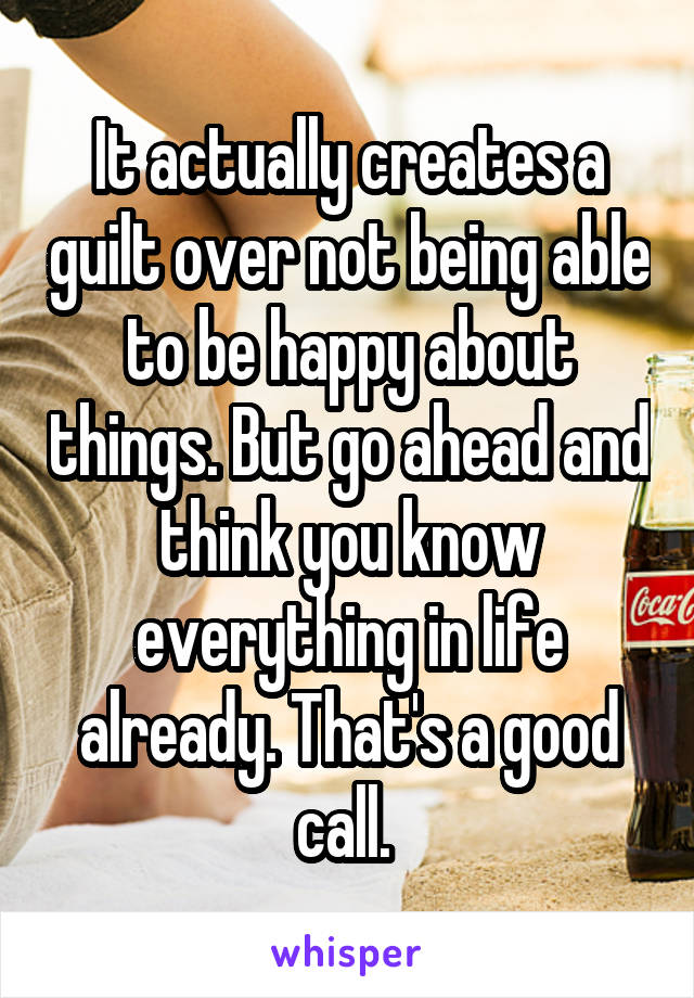 It actually creates a guilt over not being able to be happy about things. But go ahead and think you know everything in life already. That's a good call. 