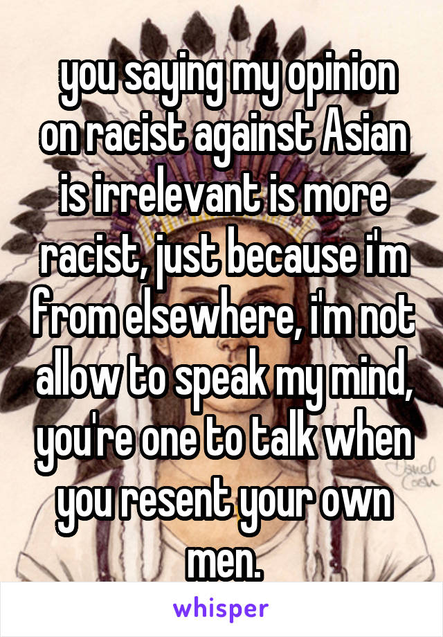  you saying my opinion on racist against Asian is irrelevant is more racist, just because i'm from elsewhere, i'm not allow to speak my mind, you're one to talk when you resent your own men.