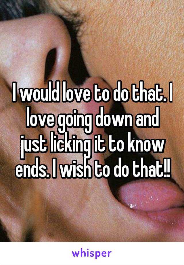 I would love to do that. I love going down and just licking it to know ends. I wish to do that!!