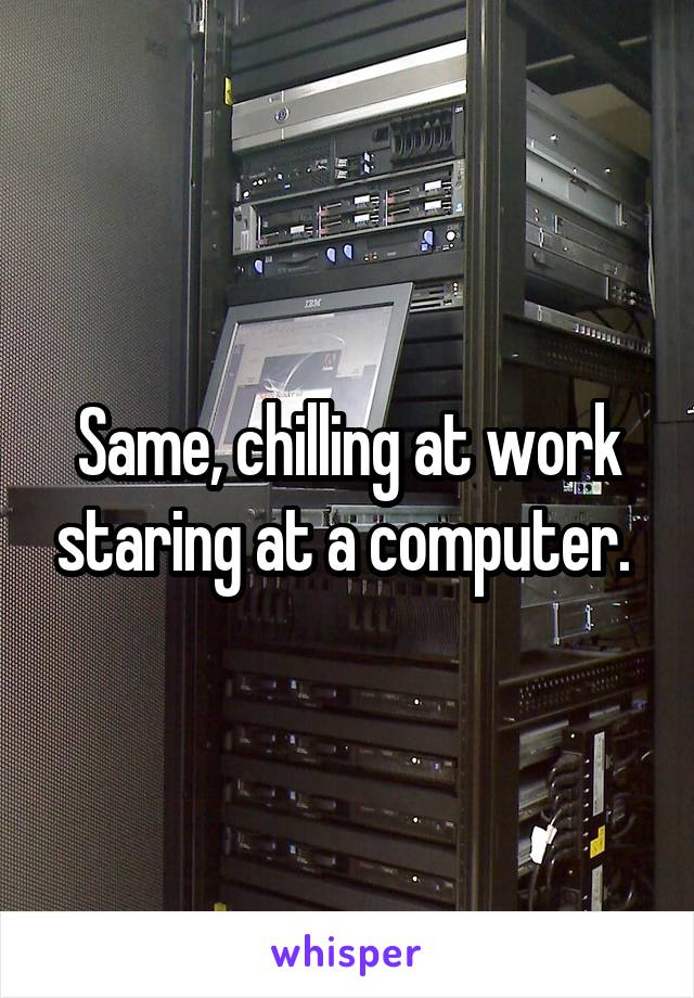 Same, chilling at work staring at a computer. 