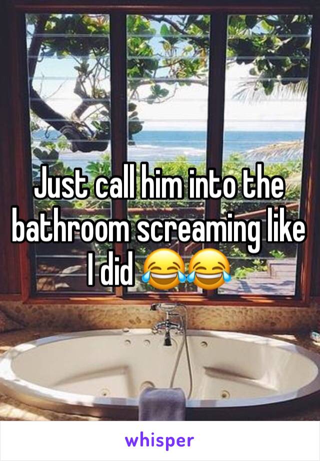 Just call him into the bathroom screaming like I did 😂😂