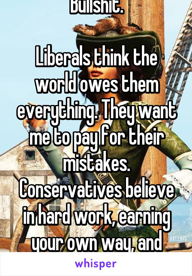 Bullshit.

Liberals think the world owes them everything. They want me to pay for their mistakes.
Conservatives believe in hard work, earning your own way, and making an honest living.